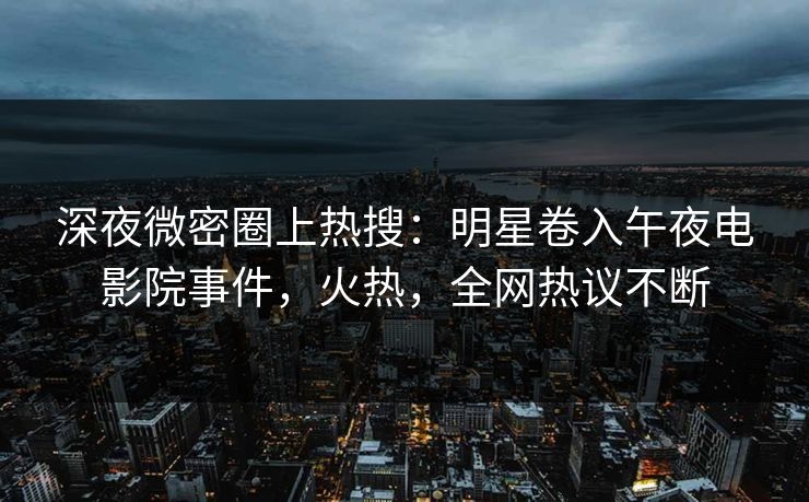 深夜微密圈上热搜：明星卷入午夜电影院事件，火热，全网热议不断