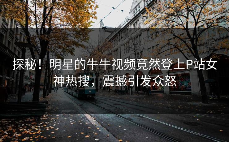 探秘！明星的牛牛视频竟然登上P站女神热搜，震撼引发众怒