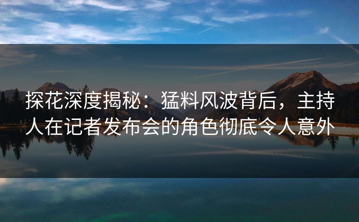 探花深度揭秘：猛料风波背后，主持人在记者发布会的角色彻底令人意外