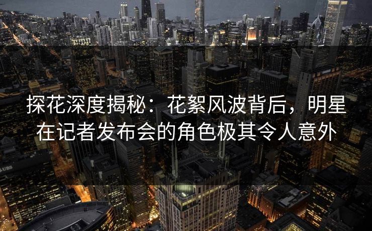 探花深度揭秘：花絮风波背后，明星在记者发布会的角色极其令人意外