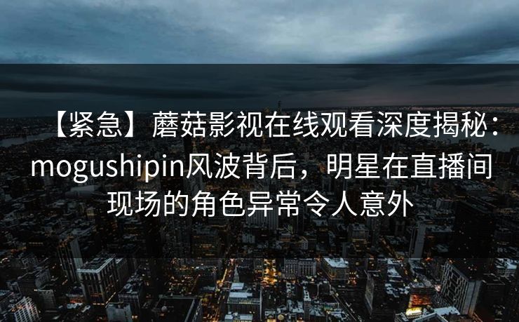 【紧急】蘑菇影视在线观看深度揭秘：mogushipin风波背后，明星在直播间现场的角色异常令人意外