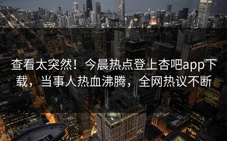 查看太突然！今晨热点登上杏吧app下载，当事人热血沸腾，全网热议不断