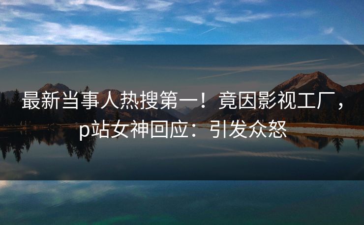 最新当事人热搜第一！竟因影视工厂，p站女神回应：引发众怒