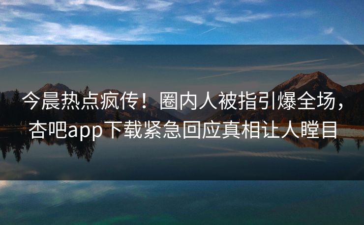 今晨热点疯传！圈内人被指引爆全场，杏吧app下载紧急回应真相让人瞠目