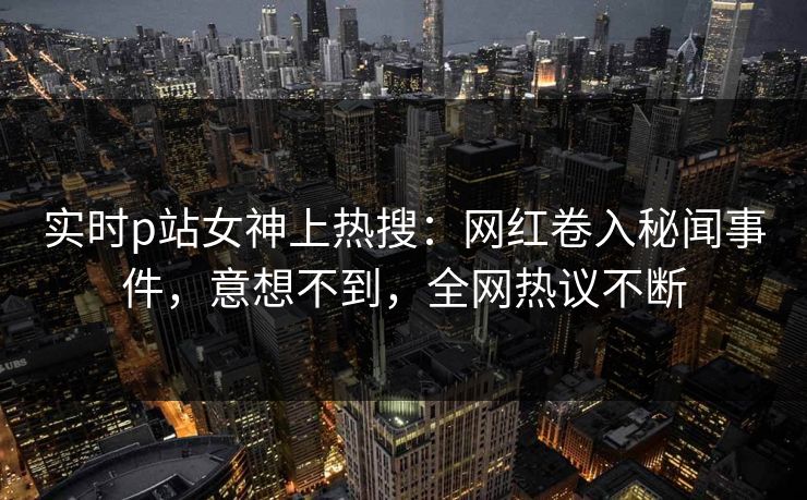 实时p站女神上热搜：网红卷入秘闻事件，意想不到，全网热议不断