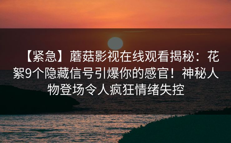 【紧急】蘑菇影视在线观看揭秘：花絮9个隐藏信号引爆你的感官！神秘人物登场令人疯狂情绪失控
