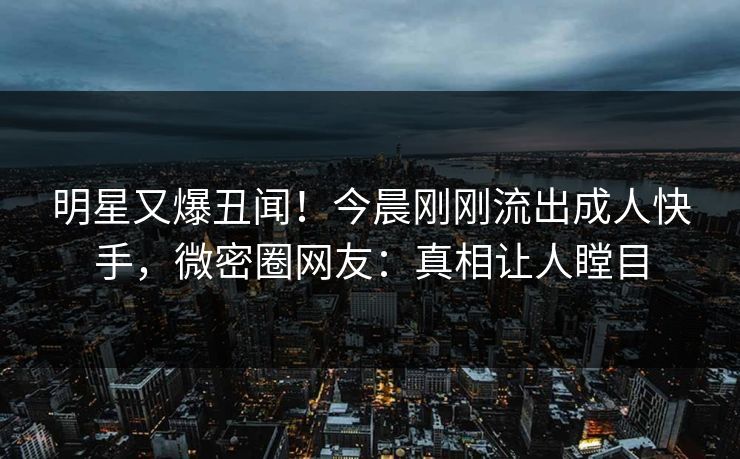 明星又爆丑闻！今晨刚刚流出成人快手，微密圈网友：真相让人瞠目