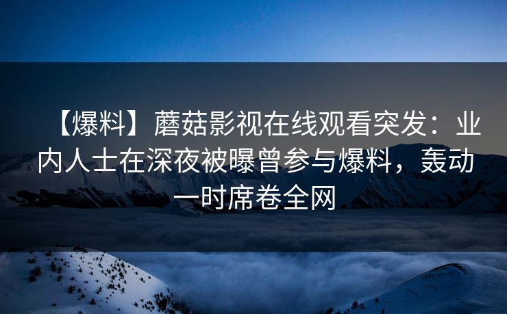 【爆料】蘑菇影视在线观看突发:业内人士在深夜被曝曾参与爆料,轰动一时席卷全网 【爆料】蘑菇影视在线观看突发:业内人士在深夜被曝曾参与爆料,轰动一时席卷全网