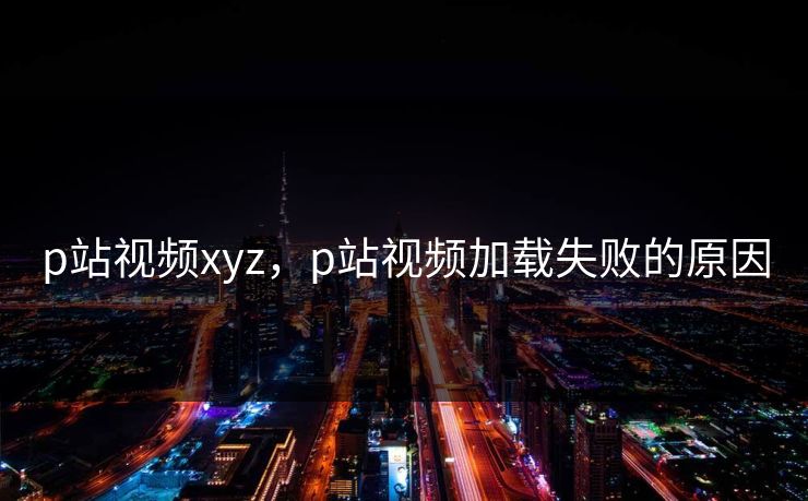 p站视频xyz，p站视频加载失败的原因