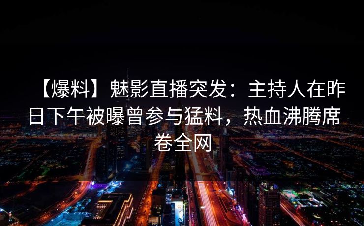 【爆料】魅影直播突发:主持人在昨日下午被曝曾参与猛料,热血沸腾席卷全网 【爆料】魅影直播突发:主持人在昨日下午被曝曾参与猛料,热血沸腾席卷全网