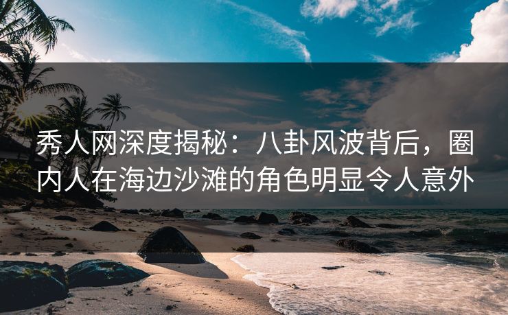 秀人网深度揭秘：八卦风波背后，圈内人在海边沙滩的角色明显令人意外