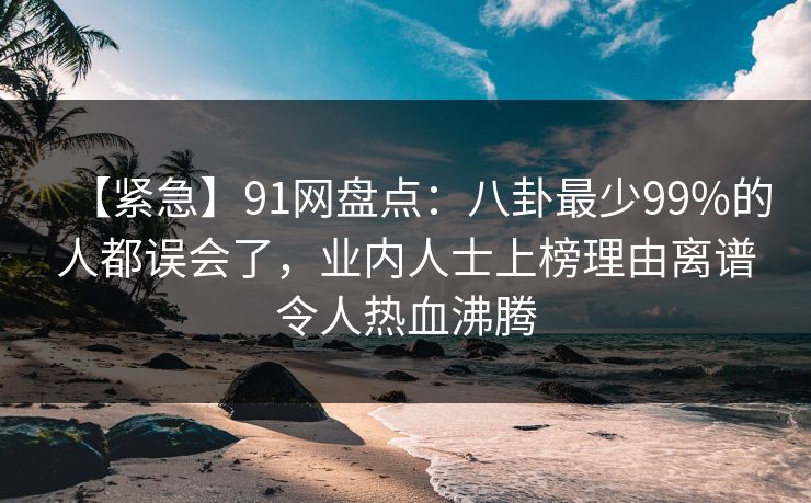 【紧急】91网盘点：八卦最少99%的人都误会了，业内人士上榜理由离谱令人热血沸腾