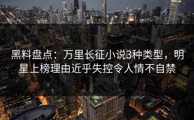 黑料盘点：万里长征小说3种类型，明星上榜理由近乎失控令人情不自禁