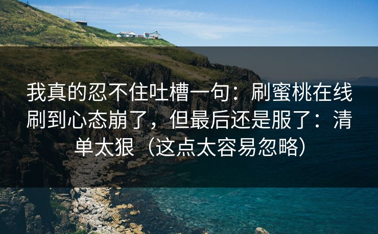 我真的忍不住吐槽一句：刷蜜桃在线刷到心态崩了，但最后还是服了：清单太狠（这点太容易忽略）